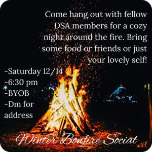 Picture of a bonfire that says "Come hang out with fellow DSA members for a cozy night around the fire. Bring some food or friends or just your lovely self. Saturday (12/14), 6:30pm, BYOB, DM for address. Winter Bonfire Social"